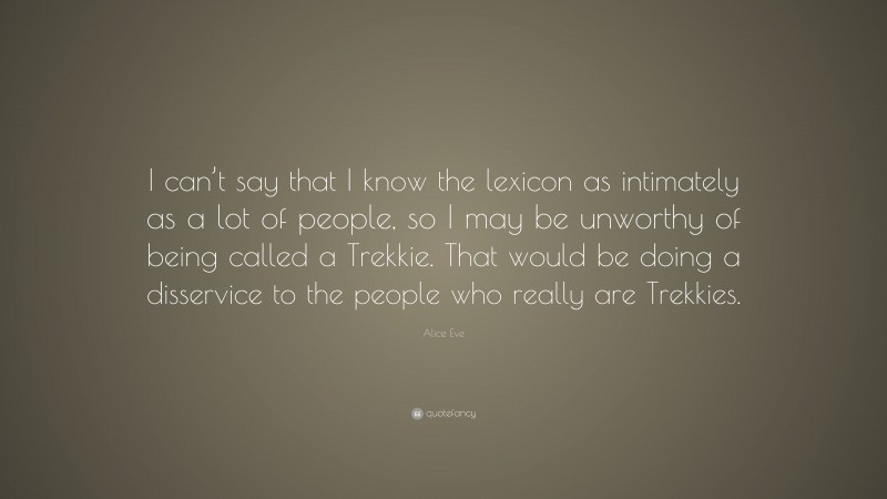 Alice Eve Quote: “I can’t say that I know the lexicon as intimately as a lot of people, so I may be unworthy of being called a Trekkie. That would be doing a disservice to the people who really are Trekkies.”