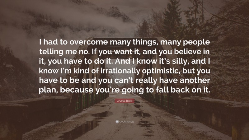 Crystal Reed Quote: “I had to overcome many things, many people telling me no. If you want it, and you believe in it, you have to do it. And I know it’s silly, and I know I’m kind of irrationally optimistic, but you have to be and you can’t really have another plan, because you’re going to fall back on it.”