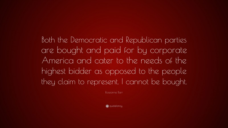 Roseanne Barr Quote: “Both the Democratic and Republican parties are bought and paid for by corporate America and cater to the needs of the highest bidder as opposed to the people they claim to represent. I cannot be bought.”