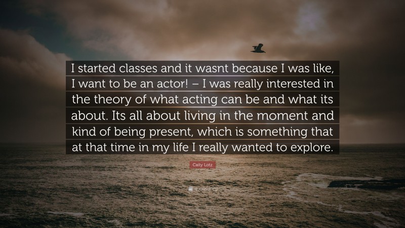 Caity Lotz Quote: “I started classes and it wasnt because I was like, I want to be an actor! – I was really interested in the theory of what acting can be and what its about. Its all about living in the moment and kind of being present, which is something that at that time in my life I really wanted to explore.”