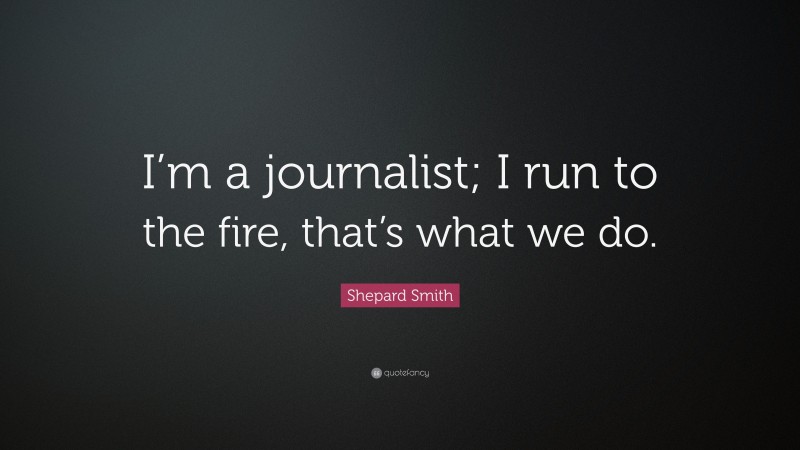 Shepard Smith Quote: “I’m a journalist; I run to the fire, that’s what we do.”