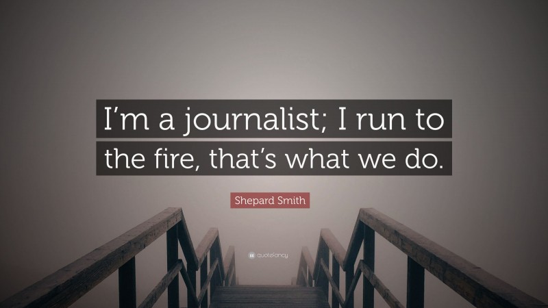 Shepard Smith Quote: “I’m a journalist; I run to the fire, that’s what we do.”