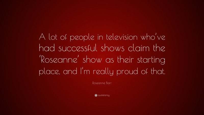 Roseanne Barr Quote: “A lot of people in television who’ve had successful shows claim the ‘Roseanne’ show as their starting place, and I’m really proud of that.”