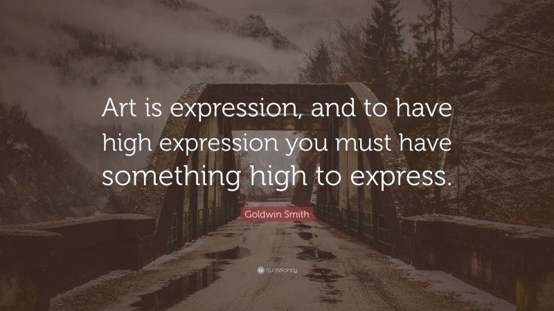 Goldwin Smith Quote: “Art is expression, and to have high expression you must have something high to express.”