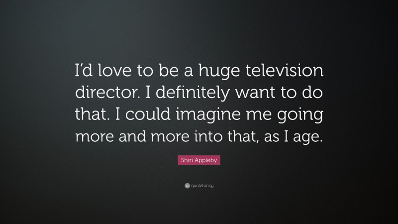 Shiri Appleby Quote: “I’d love to be a huge television director. I definitely want to do that. I could imagine me going more and more into that, as I age.”