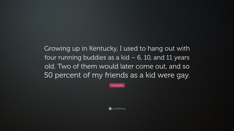 Hal Sparks Quote: “Growing up in Kentucky, I used to hang out with four running buddies as a kid – 6, 10, and 11 years old. Two of them would later come out, and so 50 percent of my friends as a kid were gay.”