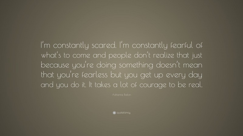 Adrienne Bailon Quote: “I’m constantly scared. I’m constantly fearful of what’s to come and people don’t realize that just because you’re doing something doesn’t mean that you’re fearless but you get up every day and you do it. It takes a lot of courage to be real.”