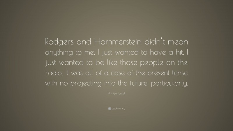 Art Garfunkel Quote: “Rodgers and Hammerstein didn’t mean anything to me. I just wanted to have a hit, I just wanted to be like those people on the radio. It was all of a case of the present tense with no projecting into the future, particularly.”