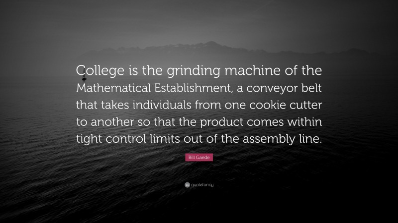 Bill Gaede Quote: “College is the grinding machine of the Mathematical Establishment, a conveyor belt that takes individuals from one cookie cutter to another so that the product comes within tight control limits out of the assembly line.”
