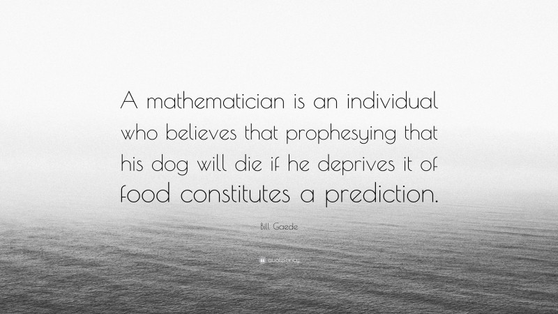 Bill Gaede Quote: “A mathematician is an individual who believes that prophesying that his dog will die if he deprives it of food constitutes a prediction.”