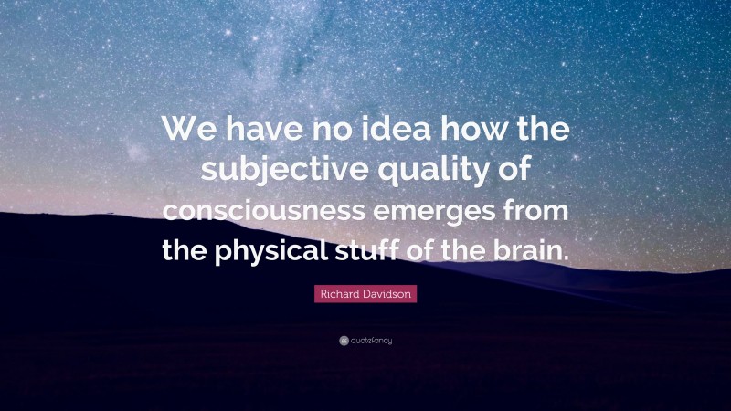 Richard Davidson Quote: “We have no idea how the subjective quality of consciousness emerges from the physical stuff of the brain.”