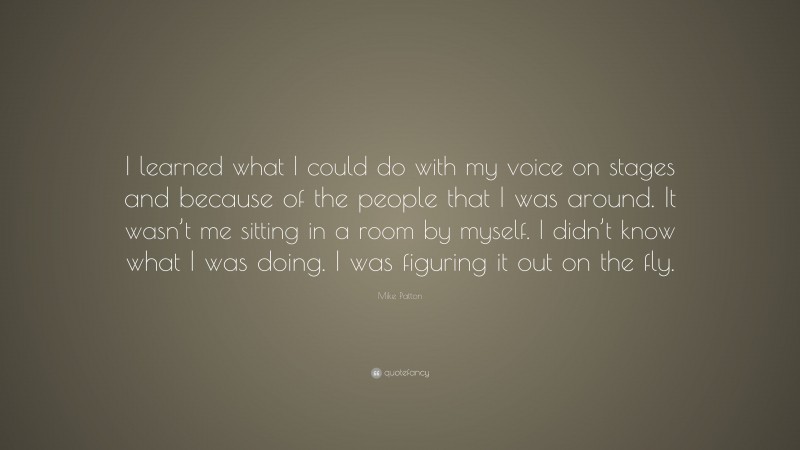 Mike Patton Quote: “I learned what I could do with my voice on stages and because of the people that I was around. It wasn’t me sitting in a room by myself. I didn’t know what I was doing. I was figuring it out on the fly.”