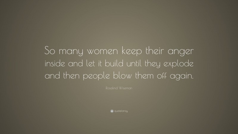 Rosalind Wiseman Quote: “So many women keep their anger inside and let it build until they explode and then people blow them off again.”