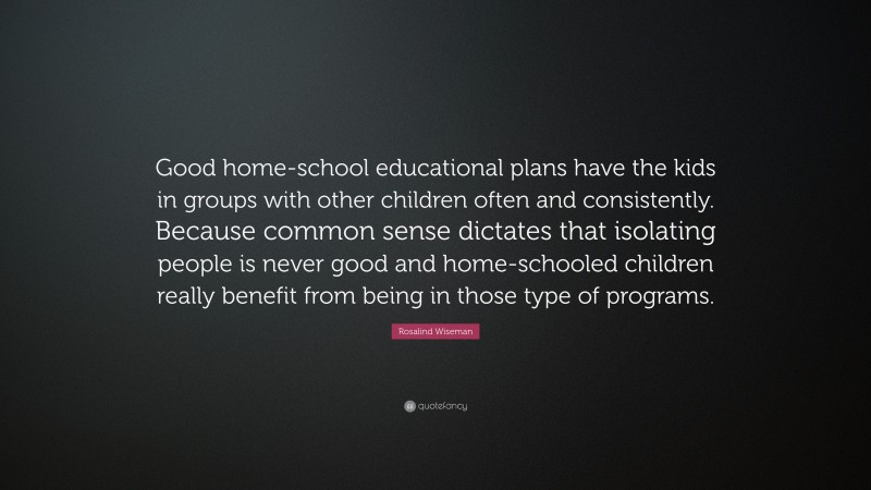 Rosalind Wiseman Quote: “Good home-school educational plans have the kids in groups with other children often and consistently. Because common sense dictates that isolating people is never good and home-schooled children really benefit from being in those type of programs.”