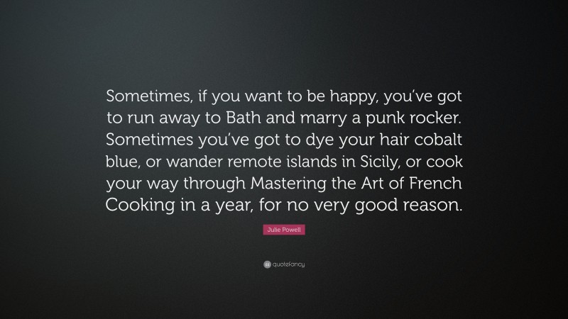 Julie Powell Quote: “Sometimes, if you want to be happy, you’ve got to run away to Bath and marry a punk rocker. Sometimes you’ve got to dye your hair cobalt blue, or wander remote islands in Sicily, or cook your way through Mastering the Art of French Cooking in a year, for no very good reason.”