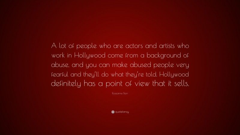 Roseanne Barr Quote: “A lot of people who are actors and artists who work in Hollywood come from a background of abuse, and you can make abused people very fearful and they’ll do what they’re told. Hollywood definitely has a point of view that it sells.”