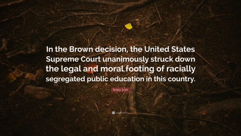 Bobby Scott Quote: “In the Brown decision, the United States Supreme Court unanimously struck down the legal and moral footing of racially segregated public education in this country.”