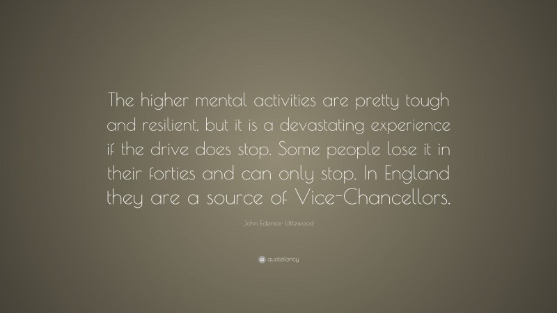 John Edensor Littlewood Quote: “The higher mental activities are pretty tough and resilient, but it is a devastating experience if the drive does stop. Some people lose it in their forties and can only stop. In England they are a source of Vice-Chancellors.”