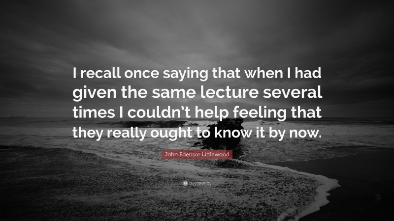 John Edensor Littlewood Quote: “I recall once saying that when I had given the same lecture several times I couldn’t help feeling that they really ought to know it by now.”