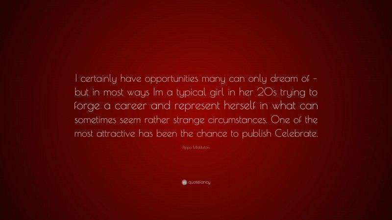 Pippa Middleton Quote: “I certainly have opportunities many can only dream of – but in most ways Im a typical girl in her 20s trying to forge a career and represent herself in what can sometimes seem rather strange circumstances. One of the most attractive has been the chance to publish Celebrate.”