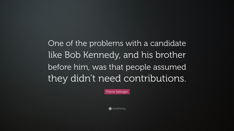 Pierre Salinger Quote: “One of the problems with a candidate like Bob Kennedy, and his brother before him, was that people assumed they didn’t need contributions.”