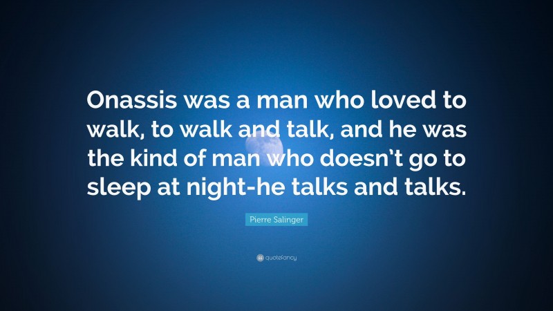 Pierre Salinger Quote: “Onassis was a man who loved to walk, to walk and talk, and he was the kind of man who doesn’t go to sleep at night-he talks and talks.”