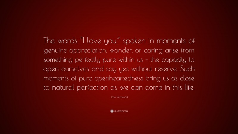 John Welwood Quote: “The words “I love you,” spoken in moments of genuine appreciation, wonder, or caring arise from something perfectly pure within us – the capacity to open ourselves and say yes without reserve. Such moments of pure openheartedness bring us as close to natural perfection as we can come in this life.”