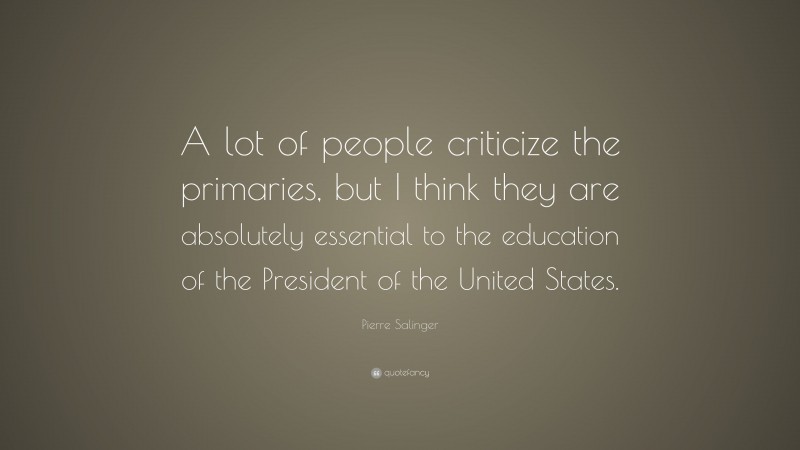 Pierre Salinger Quote: “A lot of people criticize the primaries, but I think they are absolutely essential to the education of the President of the United States.”