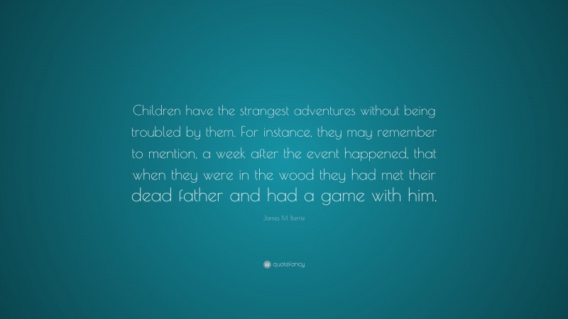 James M. Barrie Quote: “Children have the strangest adventures without being troubled by them. For instance, they may remember to mention, a week after the event happened, that when they were in the wood they had met their dead father and had a game with him.”