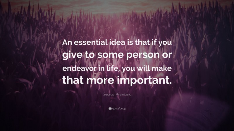 George Weinberg Quote: “An essential idea is that if you give to some person or endeavor in life, you will make that more important.”