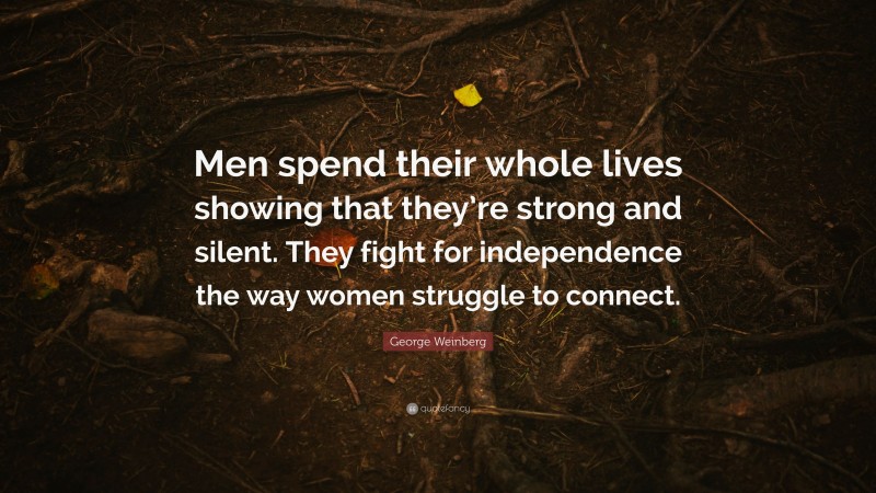 George Weinberg Quote: “Men spend their whole lives showing that they’re strong and silent. They fight for independence the way women struggle to connect.”