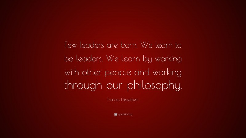 Frances Hesselbein Quote: “Few leaders are born. We learn to be leaders. We learn by working with other people and working through our philosophy.”