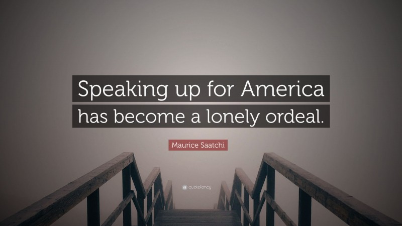 Maurice Saatchi Quote: “Speaking up for America has become a lonely ordeal.”
