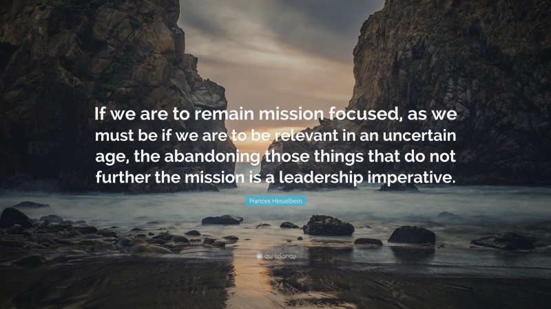 Frances Hesselbein Quote: “If we are to remain mission focused, as we must be if we are to be relevant in an uncertain age, the abandoning those things that do not further the mission is a leadership imperative.”