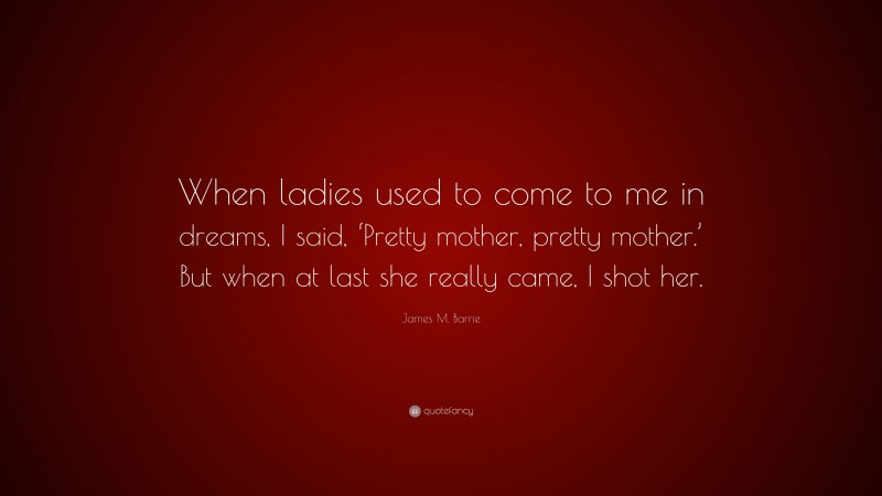 James M. Barrie Quote: “When ladies used to come to me in dreams, I said, ‘Pretty mother, pretty mother.’ But when at last she really came, I shot her.”