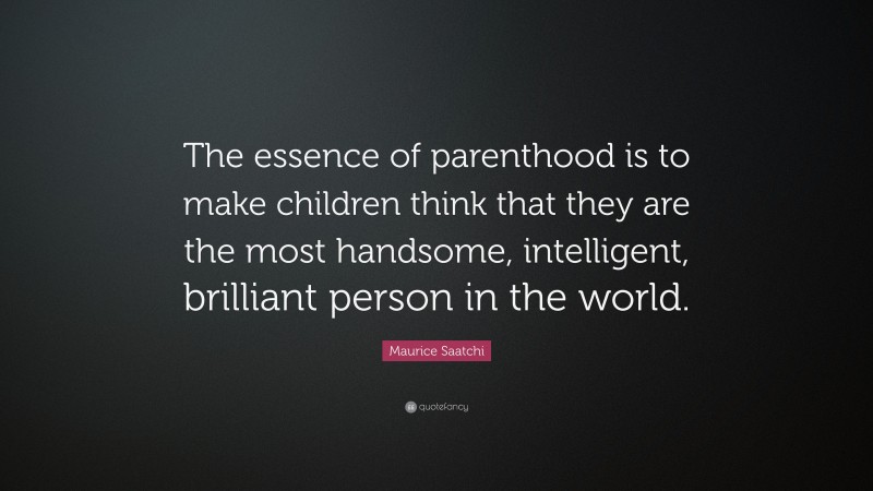 Maurice Saatchi Quote: “The essence of parenthood is to make children think that they are the most handsome, intelligent, brilliant person in the world.”