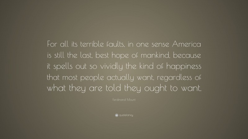 Ferdinand Mount Quote: “For all its terrible faults, in one sense America is still the last, best hope of mankind, because it spells out so vividly the kind of happiness that most people actually want, regardless of what they are told they ought to want.”