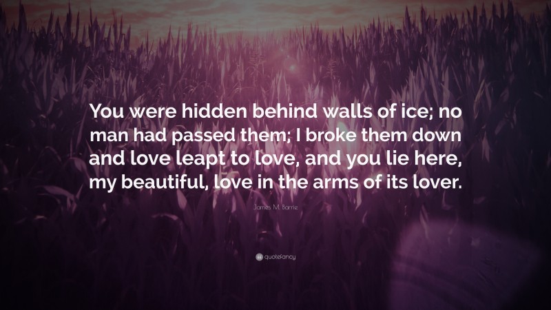 James M. Barrie Quote: “You were hidden behind walls of ice; no man had passed them; I broke them down and love leapt to love, and you lie here, my beautiful, love in the arms of its lover.”