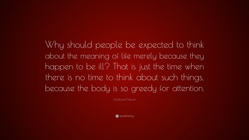 Ferdinand Mount Quote: “Why should people be expected to think about the meaning of life merely because they happen to be ill? That is just the time when there is no time to think about such things, because the body is so greedy for attention.”