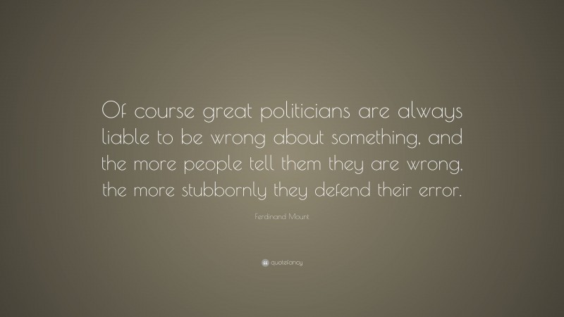 Ferdinand Mount Quote: “Of course great politicians are always liable to be wrong about something, and the more people tell them they are wrong, the more stubbornly they defend their error.”