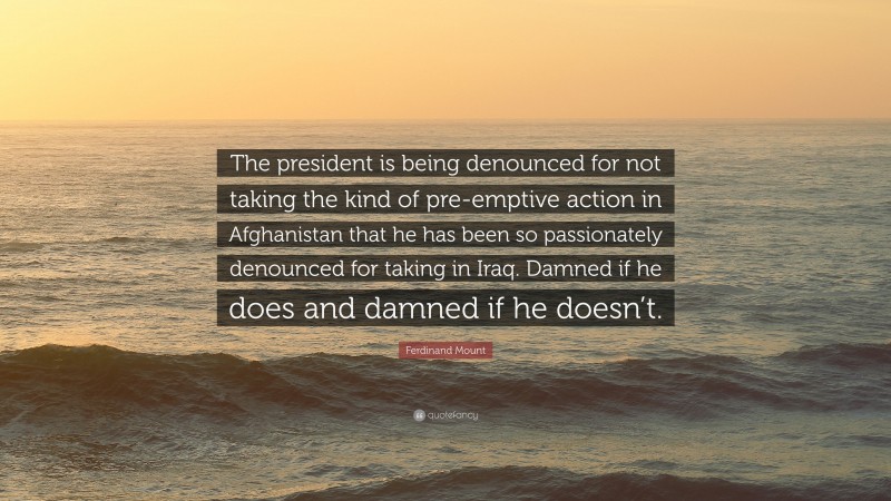 Ferdinand Mount Quote: “The president is being denounced for not taking the kind of pre-emptive action in Afghanistan that he has been so passionately denounced for taking in Iraq. Damned if he does and damned if he doesn’t.”