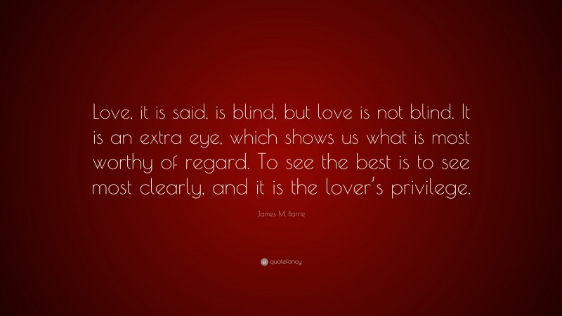 James M. Barrie Quote: “Love, it is said, is blind, but love is not blind. It is an extra eye, which shows us what is most worthy of regard. To see the best is to see most clearly, and it is the lover’s privilege.”