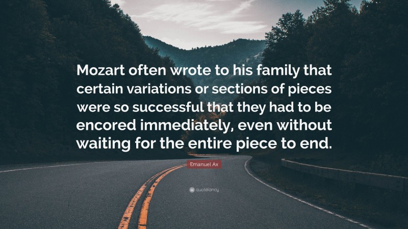 Emanuel Ax Quote: “Mozart often wrote to his family that certain variations or sections of pieces were so successful that they had to be encored immediately, even without waiting for the entire piece to end.”