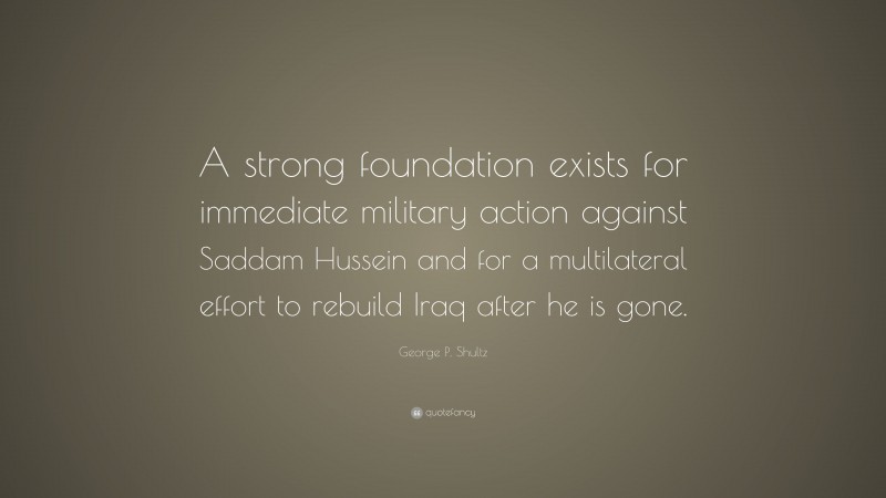 George P. Shultz Quote: “A strong foundation exists for immediate military action against Saddam Hussein and for a multilateral effort to rebuild Iraq after he is gone.”