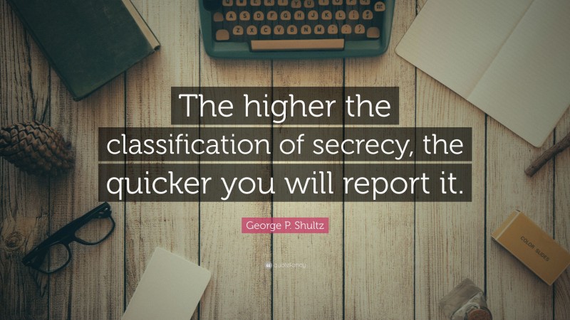 George P. Shultz Quote: “The higher the classification of secrecy, the quicker you will report it.”