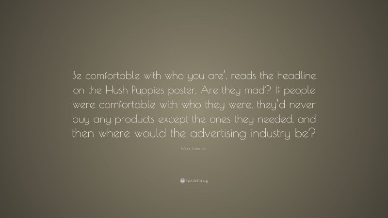 Marc Edwards Quote: “Be comfortable with who you are’, reads the headline on the Hush Puppies poster. Are they mad? If people were comfortable with who they were, they’d never buy any products except the ones they needed, and then where would the advertising industry be?”