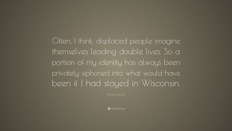 Mona Simpson Quote: “Often, I think, displaced people imagine themselves leading double lives. So a portion of my identity has always been privately siphoned into what would have been if I had stayed in Wisconsin.”