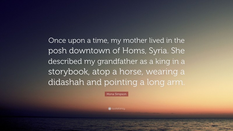 Mona Simpson Quote: “Once upon a time, my mother lived in the posh downtown of Homs, Syria. She described my grandfather as a king in a storybook, atop a horse, wearing a didashah and pointing a long arm.”