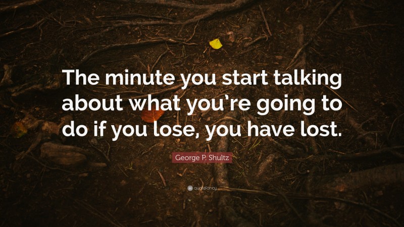 George P. Shultz Quote: “The minute you start talking about what you’re going to do if you lose, you have lost.”