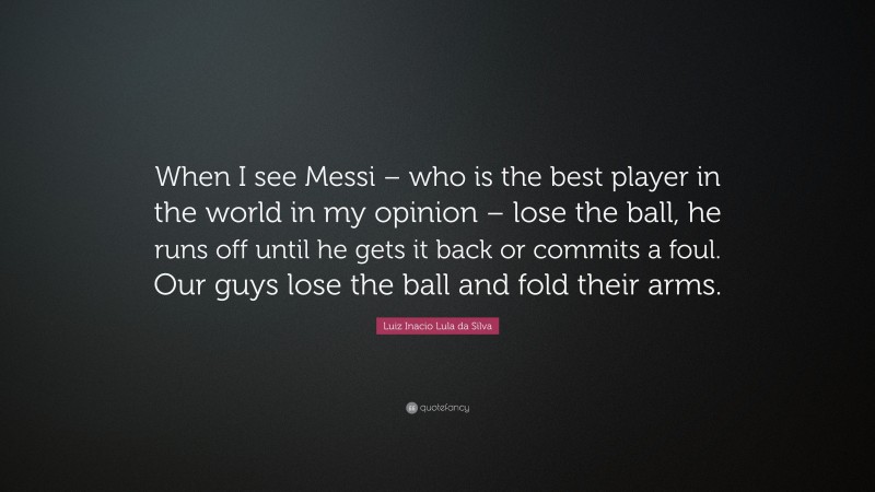 Luiz Inacio Lula da Silva Quote: “When I see Messi – who is the best player in the world in my opinion – lose the ball, he runs off until he gets it back or commits a foul. Our guys lose the ball and fold their arms.”